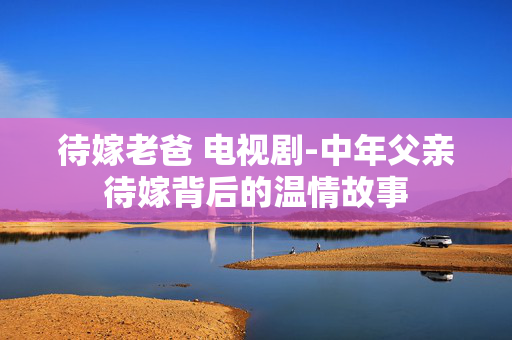 待嫁老爸 电视剧-中年父亲待嫁背后的温情故事 待嫁老爸 电视剧-中年父亲待嫁背后的温情故事