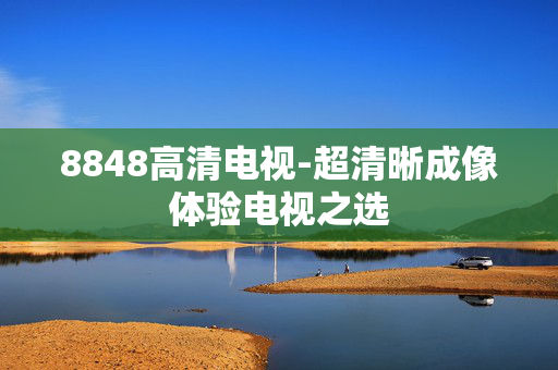 8848高清电视-超清晰成像体验电视之选 8848高清电视-超清晰成像体验电视之选