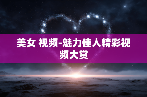 美女 视频-魅力佳人精彩视频大赏 美女 视频-魅力佳人精彩视频大赏