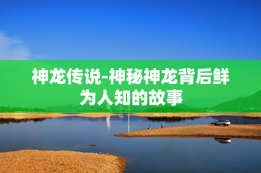 神龙传说-神秘神龙背后鲜为人知的故事 神龙传说-神秘神龙背后鲜为人知的故事