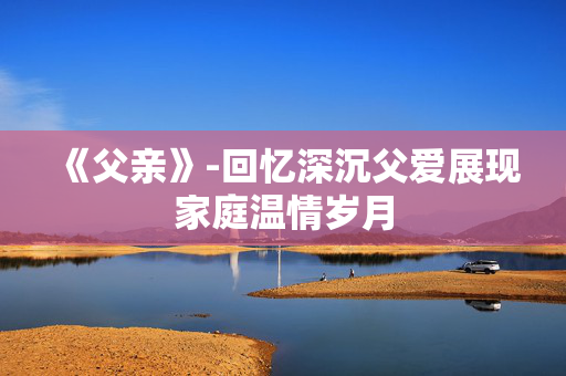 《父亲》-回忆深沉父爱展现家庭温情岁月 《父亲》-回忆深沉父爱展现家庭温情岁月