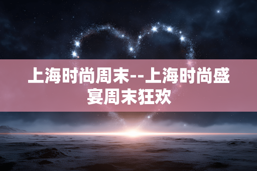 上海时尚周末--上海时尚盛宴周末狂欢 上海时尚周末--上海时尚盛宴周末狂欢