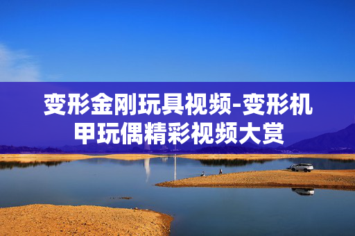 变形金刚玩具视频-变形机甲玩偶精彩视频大赏 变形金刚玩具视频-变形机甲玩偶精彩视频大赏