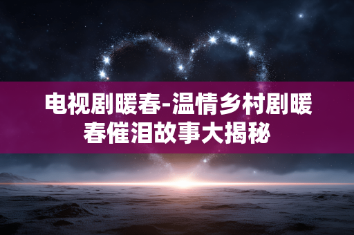电视剧暖春-温情乡村剧暖春催泪故事大揭秘 电视剧暖春-温情乡村剧暖春催泪故事大揭秘