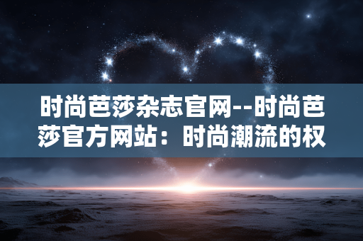 时尚芭莎杂志官网--时尚芭莎官方网站:时尚潮流的权威领地 时尚芭莎杂志官网--时尚芭莎官方网站:时尚潮流的权威领地