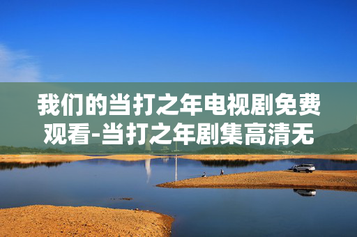 我们的当打之年电视剧免费观看-当打之年剧集高清无广告在线看 我们的当打之年电视剧免费观看-当打之年剧集高清无广告在线看