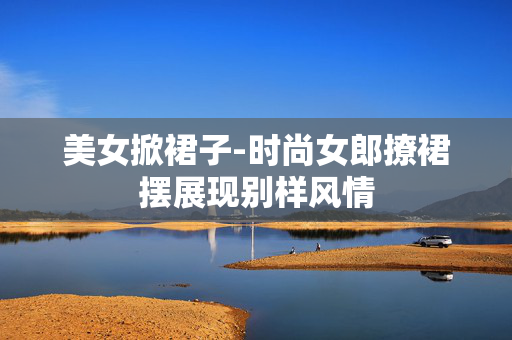 美女掀裙子-时尚女郎撩裙摆展现别样风情