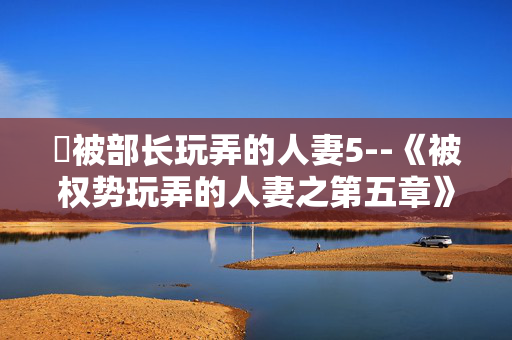 巜被部长玩弄的人妻5--《被权势玩弄的人妻之第五章》 巜被部长玩弄的人妻5--《被权势玩弄的人妻之第五章》