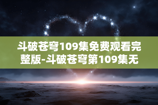斗破苍穹109集免费观看完整版-斗破苍穹第109集无广告全内容免费看 斗破苍穹109集免费观看完整版-斗破苍穹第109集无广告全内容免费看