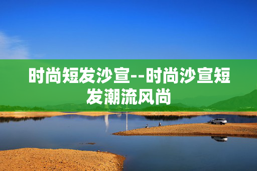 时尚短发沙宣--时尚沙宣短发潮流风尚 时尚短发沙宣--时尚沙宣短发潮流风尚