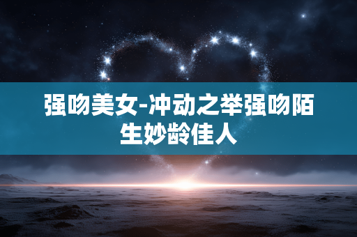 强吻美女-冲动之举强吻陌生妙龄佳人 强吻美女-冲动之举强吻陌生妙龄佳人
