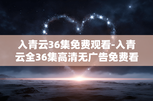 入青云36集免费观看-入青云全36集高清无广告免费看资源 入青云36集免费观看-入青云全36集高清无广告免费看资源