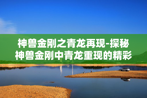 神兽金刚之青龙再现-探秘神兽金刚中青龙重现的精彩故事 神兽金刚之青龙再现-探秘神兽金刚中青龙重现的精彩故事