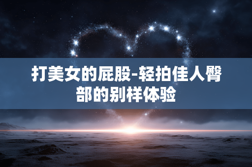 打美女的屁股-轻拍佳人臀部的别样体验 打美女的屁股-轻拍佳人臀部的别样体验