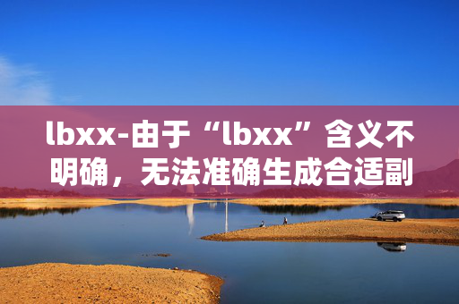 lbxx-由于“lbxx”含义不明确,无法准确生成合适副标题,请你明确原标题具体所指内容。 lbxx-由于“lbxx”含义不明确,无法准确生成合适副标题,请你明确原标题具体所指内容。
