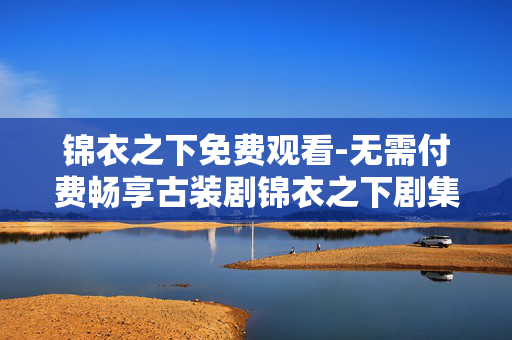 锦衣之下免费观看-无需付费畅享古装剧锦衣之下剧集 锦衣之下免费观看-无需付费畅享古装剧锦衣之下剧集