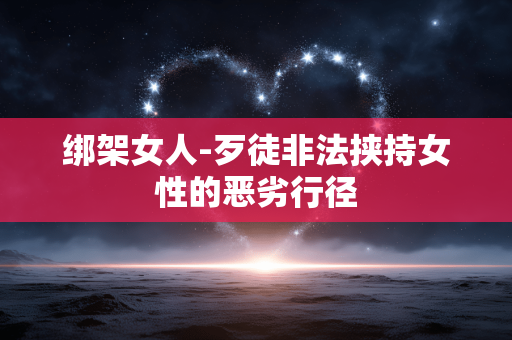 绑架女人-歹徒非法挟持女性的恶劣行径