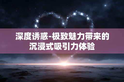 深度诱惑-极致魅力带来的沉浸式吸引力体验