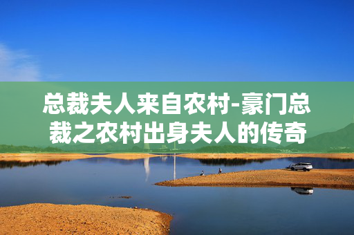 总裁夫人来自农村-豪门总裁之农村出身夫人的传奇 总裁夫人来自农村-豪门总裁之农村出身夫人的传奇