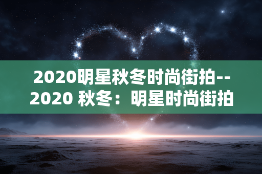 2020明星秋冬时尚街拍--2020 秋冬:明星时尚街拍大赏 2020明星秋冬时尚街拍--2020 秋冬:明星时尚街拍大赏