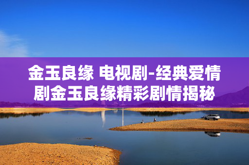 金玉良缘 电视剧-经典爱情剧金玉良缘精彩剧情揭秘