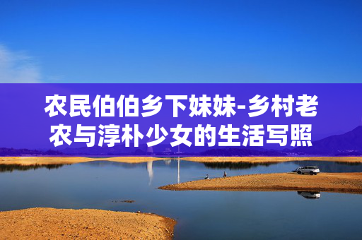 农民伯伯乡下妹妹-乡村老农与淳朴少女的生活写照