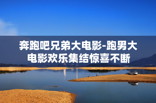 奔跑吧兄弟大电影-跑男大电影欢乐集结惊喜不断 奔跑吧兄弟大电影-跑男大电影欢乐集结惊喜不断