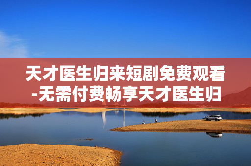 天才医生归来短剧免费观看-无需付费畅享天才医生归来精彩短剧 天才医生归来短剧免费观看-无需付费畅享天才医生归来精彩短剧
