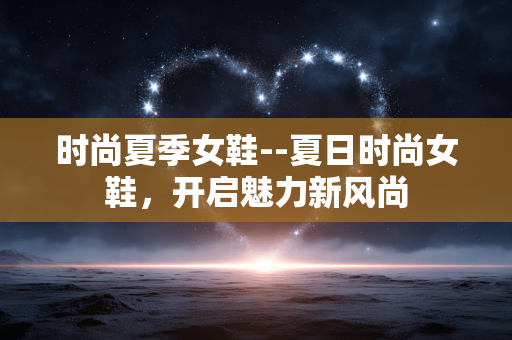 时尚夏季女鞋--夏日时尚女鞋,开启魅力新风尚 时尚夏季女鞋--夏日时尚女鞋,开启魅力新风尚