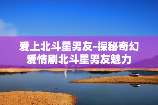 爱上北斗星男友-探秘奇幻爱情剧北斗星男友魅力 爱上北斗星男友-探秘奇幻爱情剧北斗星男友魅力