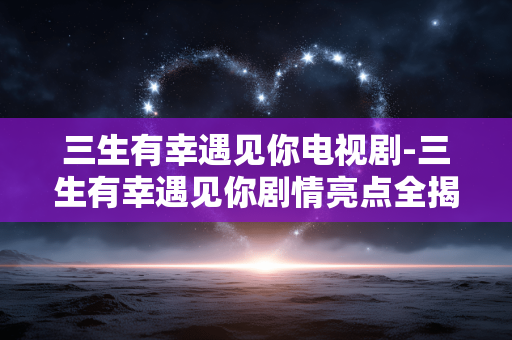 三生有幸遇见你电视剧-三生有幸遇见你剧情亮点全揭秘