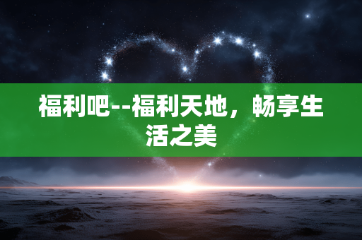 福利吧--福利天地,畅享生活之美 福利吧--福利天地,畅享生活之美