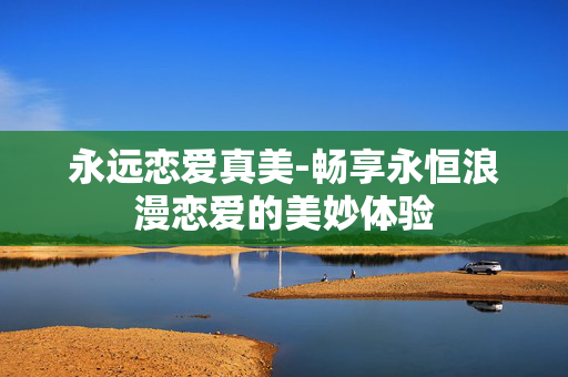 永远恋爱真美-畅享永恒浪漫恋爱的美妙体验 永远恋爱真美-畅享永恒浪漫恋爱的美妙体验