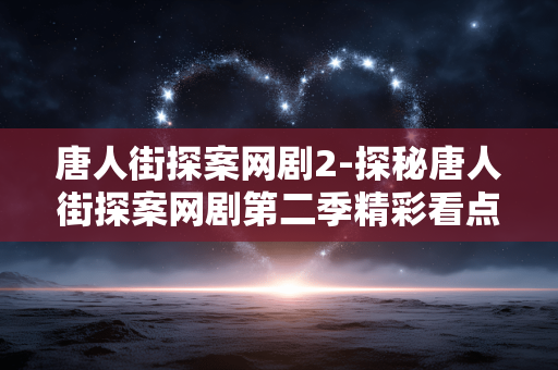 唐人街探案网剧2-探秘唐人街探案网剧第二季精彩看点 唐人街探案网剧2-探秘唐人街探案网剧第二季精彩看点