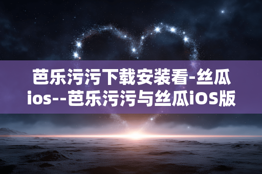 芭乐污污下载安装看-丝瓜ios--芭乐污污与丝瓜iOS版下载安装全攻略 芭乐污污下载安装看-丝瓜ios--芭乐污污与丝瓜iOS版下载安装全攻略