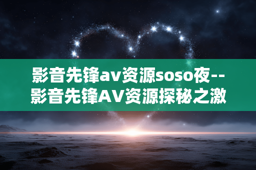 影音先锋av资源soso夜--影音先锋AV资源探秘之激情夜 影音先锋av资源soso夜--影音先锋AV资源探秘之激情夜