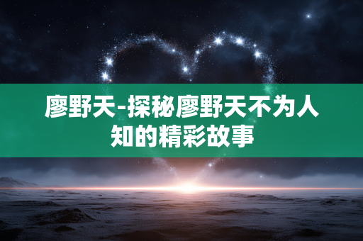 廖野天-探秘廖野天不为人知的精彩故事