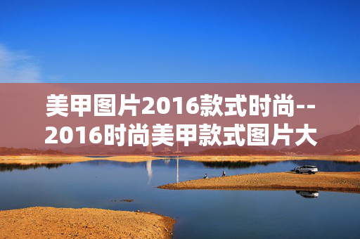 美甲图片2016款式时尚--2016时尚美甲款式图片大赏 美甲图片2016款式时尚--2016时尚美甲款式图片大赏