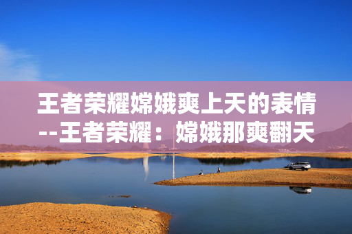 王者荣耀嫦娥爽上天的表情--王者荣耀:嫦娥那爽翻天际的表情 王者荣耀嫦娥爽上天的表情--王者荣耀:嫦娥那爽翻天际的表情