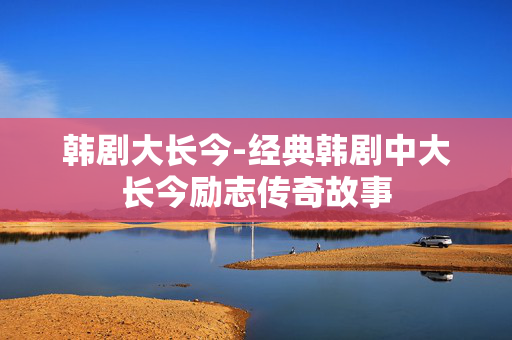 韩剧大长今-经典韩剧中大长今励志传奇故事