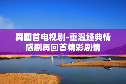 再回首电视剧-重温经典情感剧再回首精彩剧情 再回首电视剧-重温经典情感剧再回首精彩剧情