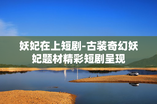 妖妃在上短剧-古装奇幻妖妃题材精彩短剧呈现