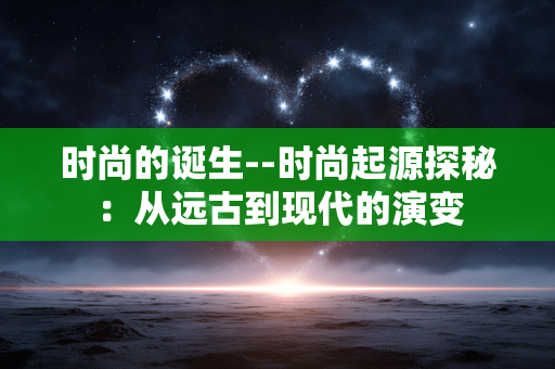 时尚的诞生--时尚起源探秘:从远古到现代的演变 时尚的诞生--时尚起源探秘:从远古到现代的演变