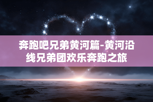 奔跑吧兄弟黄河篇-黄河沿线兄弟团欢乐奔跑之旅 奔跑吧兄弟黄河篇-黄河沿线兄弟团欢乐奔跑之旅