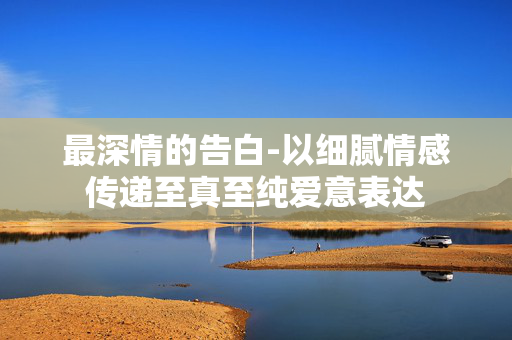 最深情的告白-以细腻情感传递至真至纯爱意表达 最深情的告白-以细腻情感传递至真至纯爱意表达