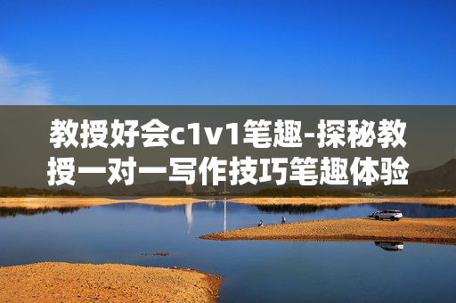 教授好会c1v1笔趣-探秘教授一对一写作技巧笔趣体验 教授好会c1v1笔趣-探秘教授一对一写作技巧笔趣体验
