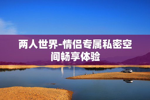 两人世界-情侣专属私密空间畅享体验 两人世界-情侣专属私密空间畅享体验