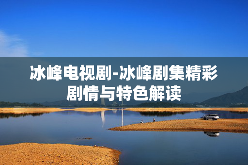 冰峰电视剧-冰峰剧集精彩剧情与特色解读 冰峰电视剧-冰峰剧集精彩剧情与特色解读