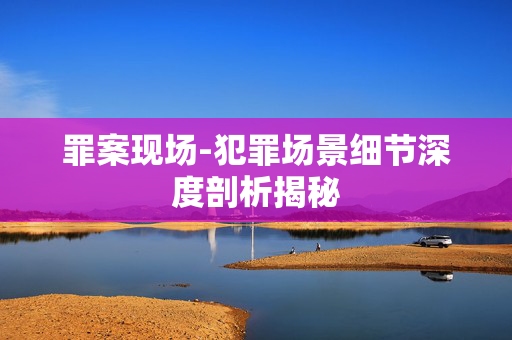 罪案现场-犯罪场景细节深度剖析揭秘 罪案现场-犯罪场景细节深度剖析揭秘