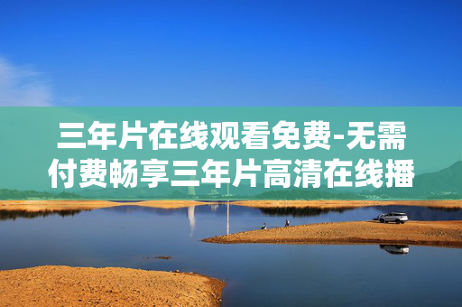 三年片在线观看免费-无需付费畅享三年片高清在线播放 三年片在线观看免费-无需付费畅享三年片高清在线播放